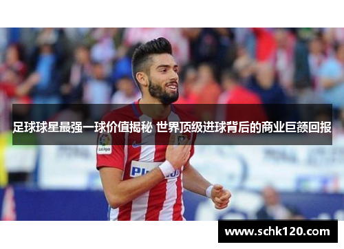 足球球星最强一球价值揭秘 世界顶级进球背后的商业巨额回报