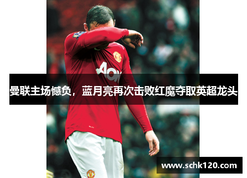 曼联主场憾负，蓝月亮再次击败红魔夺取英超龙头